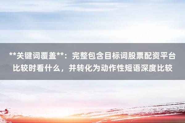 **关键词覆盖**:完整包含目标词股票配资平台比较时看什么,并转化为动作性短语深度比较