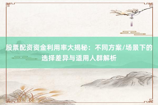 股票配资资金利用率大揭秘：不同方案/场景下的选择差异与适用人群解析
