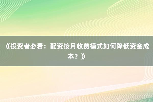 《投资者必看：配资按月收费模式如何降低资金成本？》