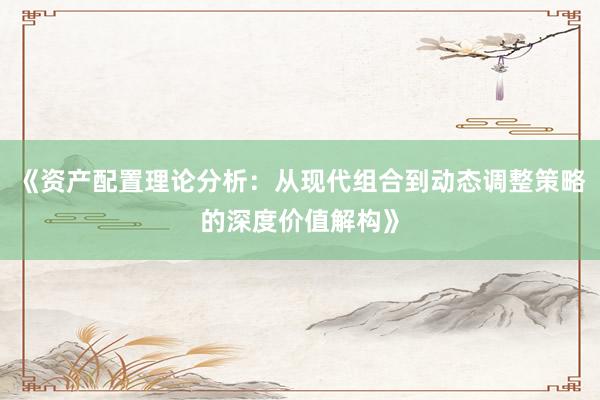 《资产配置理论分析：从现代组合到动态调整策略的深度价值解构》