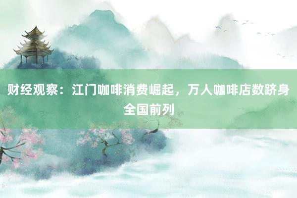 财经观察：江门咖啡消费崛起，万人咖啡店数跻身全国前列