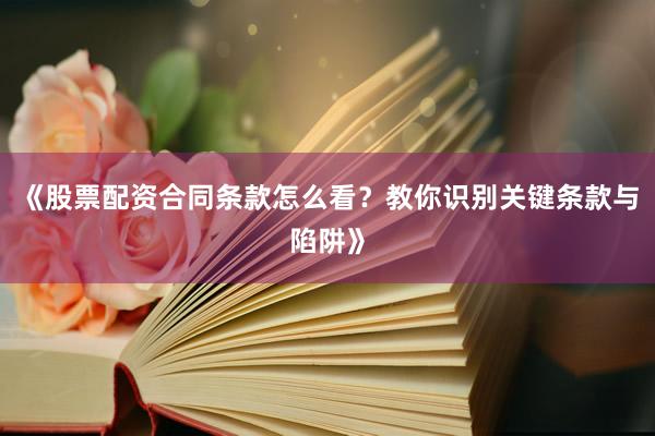 《股票配资合同条款怎么看？教你识别关键条款与陷阱》