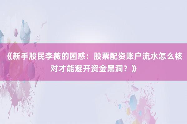 《新手股民李薇的困惑:股票配资账户流水怎么核对才能避开资金黑洞?》