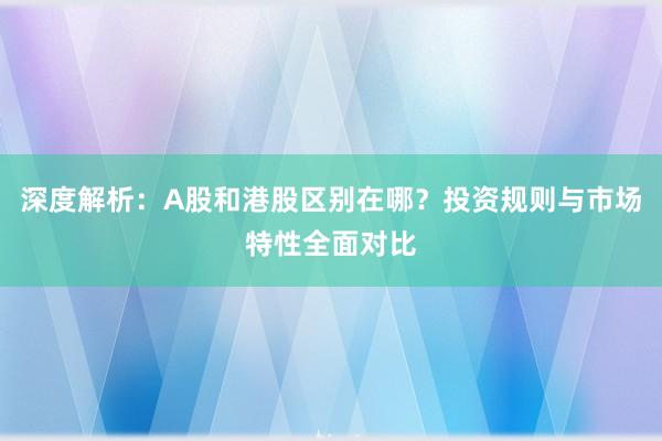 深度解析：A股和港股区别在哪？投资规则与市场特性全面对比