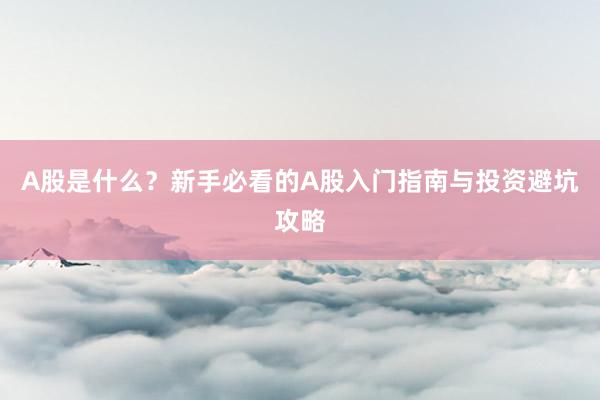A股是什么？新手必看的A股入门指南与投资避坑攻略