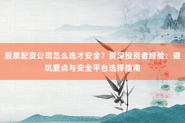 股票配资公司怎么选才安全?资深投资者经验:避坑要点与安全平台选择指南