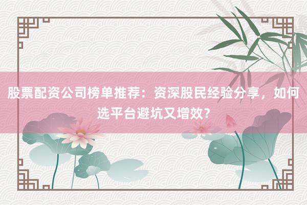 股票配资公司榜单推荐:资深股民经验分享,如何选平台避坑又增效?