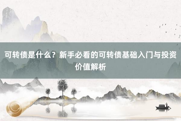 可转债是什么？新手必看的可转债基础入门与投资价值解析
