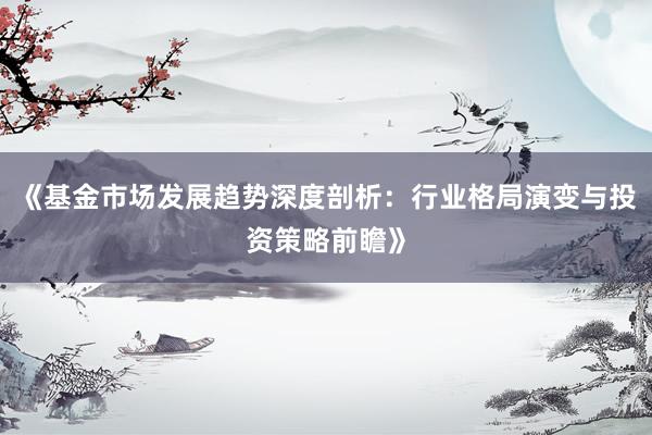 《基金市场发展趋势深度剖析：行业格局演变与投资策略前瞻》