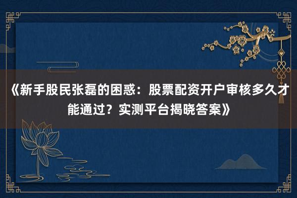 《新手股民张磊的困惑：股票配资开户审核多久才能通过？实测平台揭晓答案》