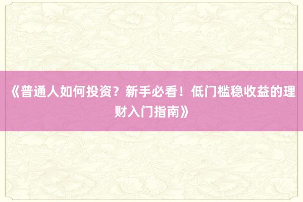 《普通人如何投资？新手必看！低门槛稳收益的理财入门指南》