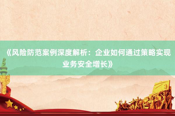 《风险防范案例深度解析：企业如何通过策略实现业务安全增长》