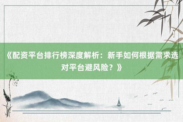 《配资平台排行榜深度解析：新手如何根据需求选对平台避风险？》
