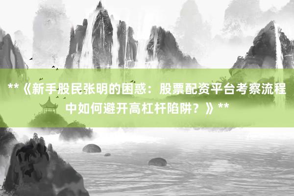 **《新手股民张明的困惑：股票配资平台考察流程中如何避开高杠杆陷阱？》**