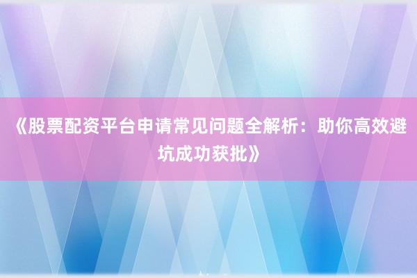 《股票配资平台申请常见问题全解析:助你高效避坑成功获批》