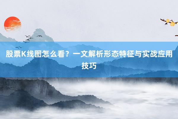 股票K线图怎么看？一文解析形态特征与实战应用技巧