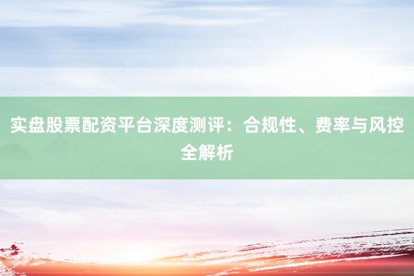 实盘股票配资平台深度测评：合规性、费率与风控全解析