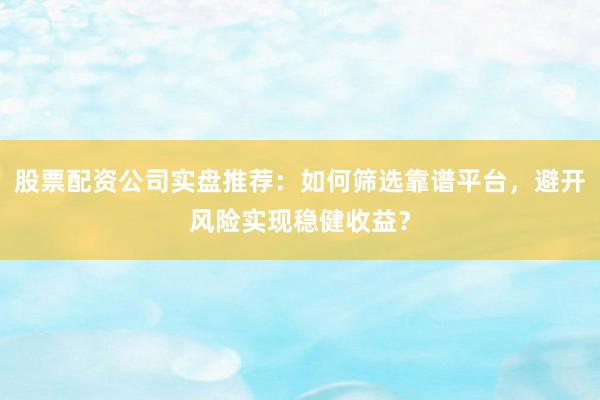 股票配资公司实盘推荐：如何筛选靠谱平台，避开风险实现稳健收益？