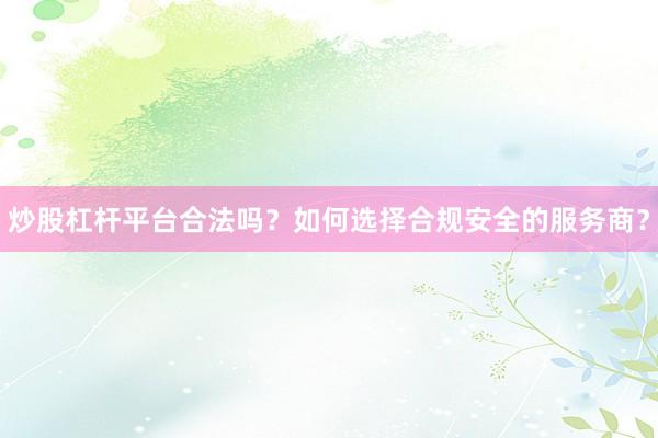 炒股杠杆平台合法吗？如何选择合规安全的服务商？