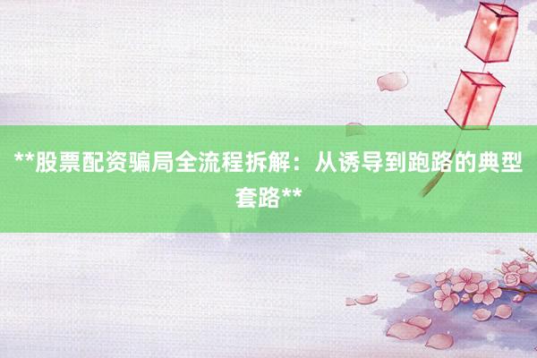 **股票配资骗局全流程拆解：从诱导到跑路的典型套路**