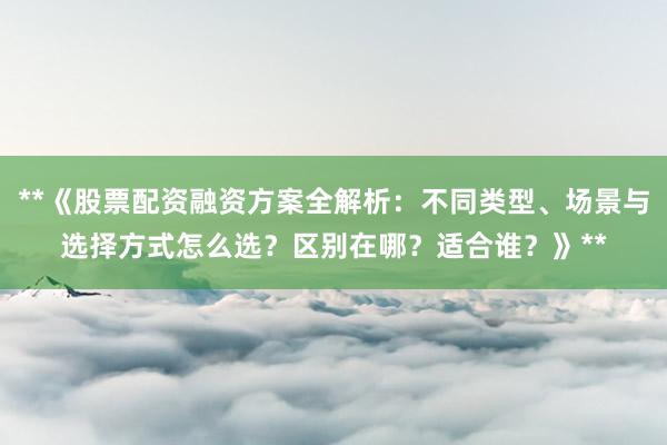 **《股票配资融资方案全解析：不同类型、场景与选择方式怎么选？区别在哪？适合谁？》**