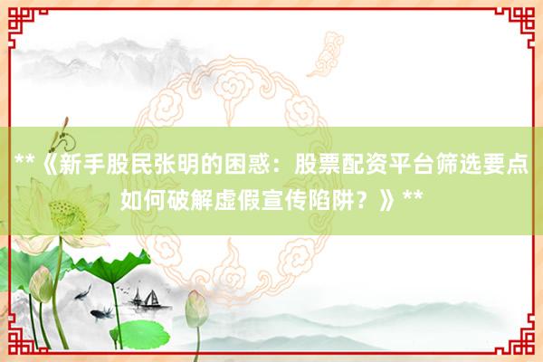 **《新手股民张明的困惑：股票配资平台筛选要点如何破解虚假宣传陷阱？》**