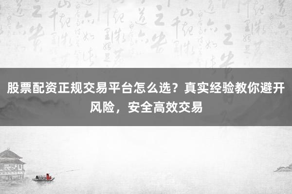 股票配资正规交易平台怎么选？真实经验教你避开风险，安全高效交易