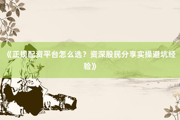 《正规配资平台怎么选？资深股民分享实操避坑经验》