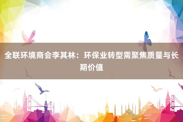 全联环境商会李其林:环保业转型需聚焦质量与长期价值