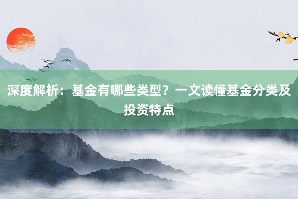 深度解析：基金有哪些类型？一文读懂基金分类及投资特点