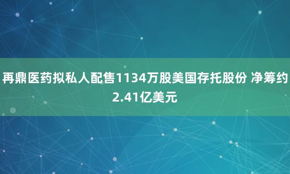 再鼎医药拟私人配售1134万股美国存托股份 净筹约2.41亿美元