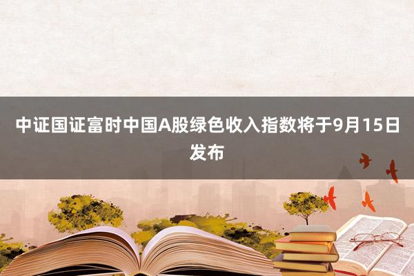 中证国证富时中国A股绿色收入指数将于9月15日发布