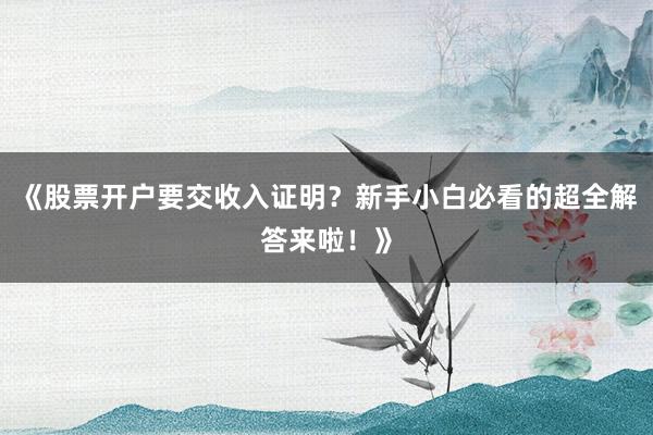 《股票开户要交收入证明？新手小白必看的超全解答来啦！》