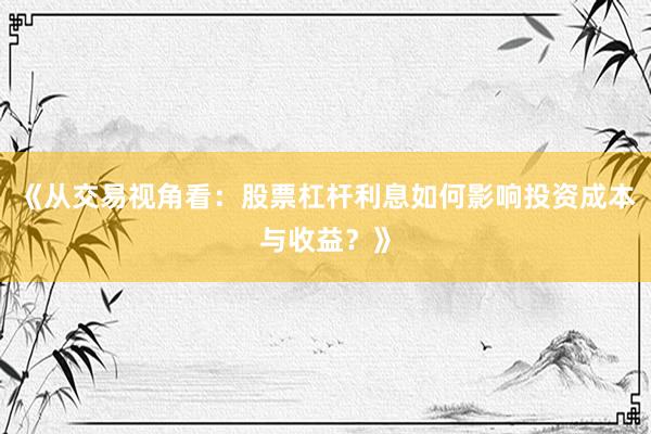 《从交易视角看：股票杠杆利息如何影响投资成本与收益？》