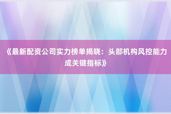 《最新配资公司实力榜单揭晓:头部机构风控能力成关键指标》
